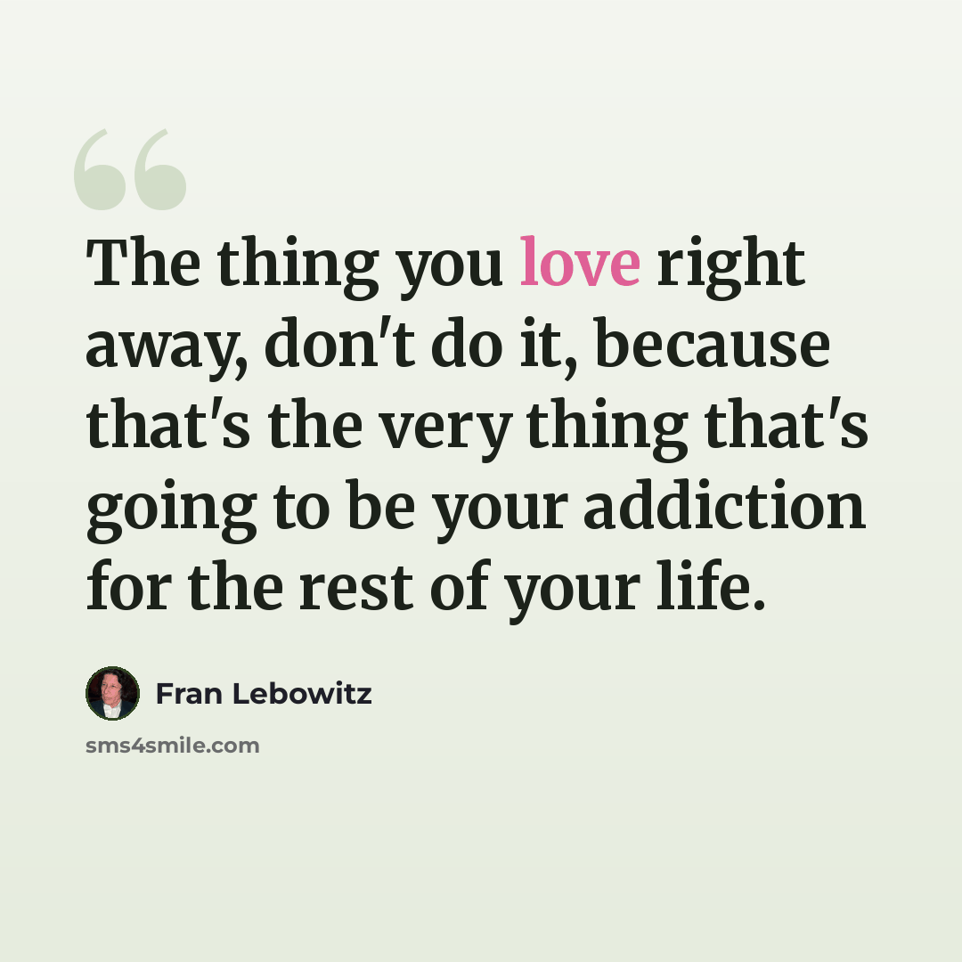 “The thing you love right away, don't do it, because that's the very thing that's going to be your addiction for the rest of your life.” quote by Fran Lebowitz