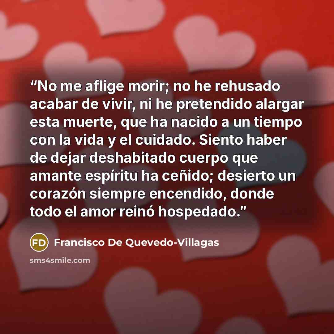 “No me aflige morir; no he rehusado acabar de vivir, ni he pretendido alargar esta muerte, que ha nacido a un tiempo con la vida y el cuidado. Siento haber de dejar deshabitado cuerpo que amante espíritu ha ceñido; desierto un corazón siempre encendido, donde todo el amor reinó hospedado.” quote by Francisco De Quevedo-Villagas