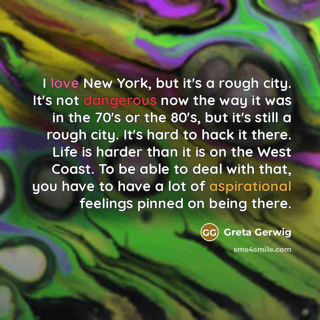 “I love New York, but it's a rough city. It's not dangerous now the way it was in the 70's or the 80's, but it's still a rough city. It's hard to hack it there. Life is harder than it is on the West Coast. To be able to deal with that, you have to have a lot of aspirational feelings pinned on being…” quote by Greta Gerwig
