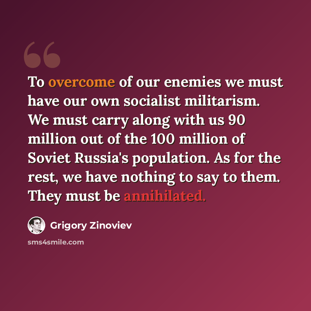 “To overcome of our enemies we must have our own socialist militarism. We must carry along with us 90 million out of the 100 million of Soviet Russia's population. As for the rest, we have nothing to say to them. They must be annihilated.” quote by Grigory Zinoviev
