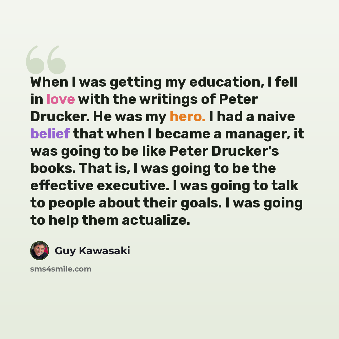 “When I was getting my education, I fell in love with the writings of Peter Drucker. He was my hero. I had a naive belief that when I became a manager, it was going to be like Peter Drucker's books. That is, I was going to be the effective executive. I was going to talk to people about their goals…” quote by Guy Kawasaki