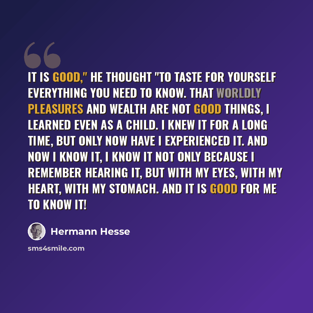 “It is good," he thought "to taste for yourself everything you need to know. That worldly pleasures and wealth are not good things, I learned even as a child. I knew it for a long time, but only now have I experienced it. And now I know it, I know it not only because I remember hearing it, but with…” quote by Hermann Hesse