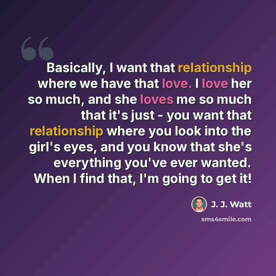 “Basically, I want that relationship where we have that love. I love her so much, and she loves me so much that it's just - you want that relationship where you look into the girl's eyes, and you know that she's everything you've ever wanted. When I find that, I'm going to get it!” quote by J. J. Watt