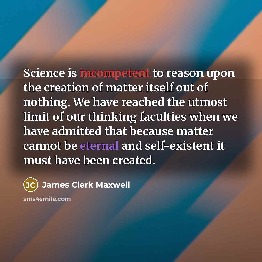 “Science is incompetent to reason upon the creation of matter itself out of nothing. We have reached the utmost limit of our thinking faculties when we have admitted that because matter cannot be eternal and self-existent it must have been created.” quote by James Clerk Maxwell