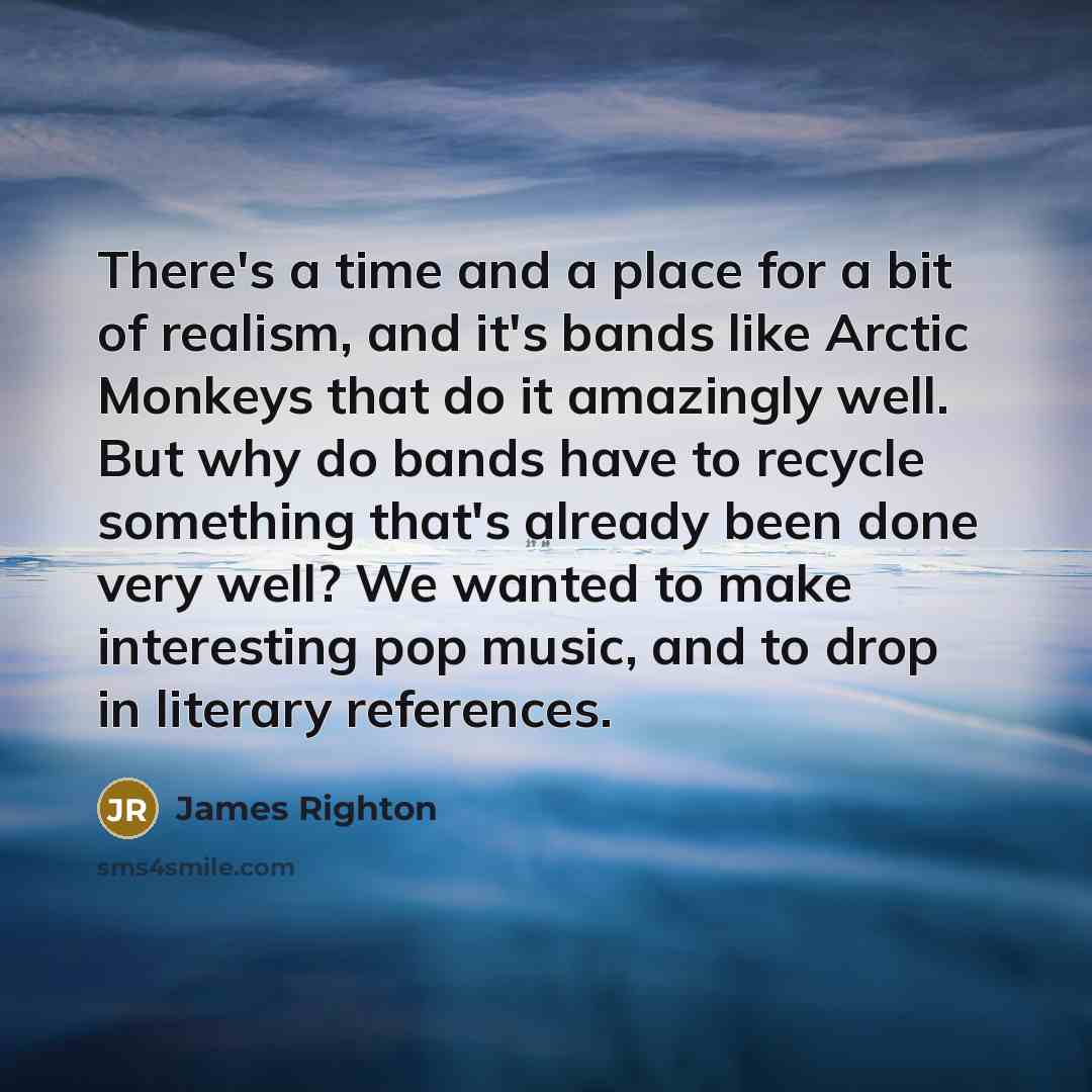 “There's a time and a place for a bit of realism, and it's bands like Arctic Monkeys that do it amazingly well. But why do bands have to recycle something that's already been done very well? We wanted to make interesting pop music, and to drop in literary references.” quote by James Righton