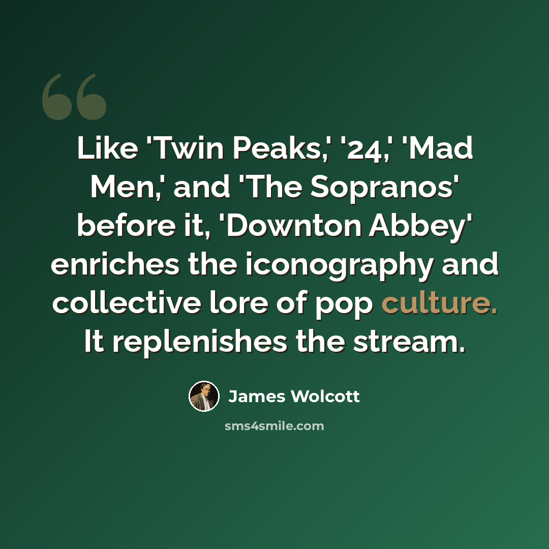 “Like 'Twin Peaks,' '24,' 'Mad Men,' and 'The Sopranos' before it, 'Downton Abbey' enriches the iconography and collective lore of pop culture. It replenishes the stream.” quote by James Wolcott
