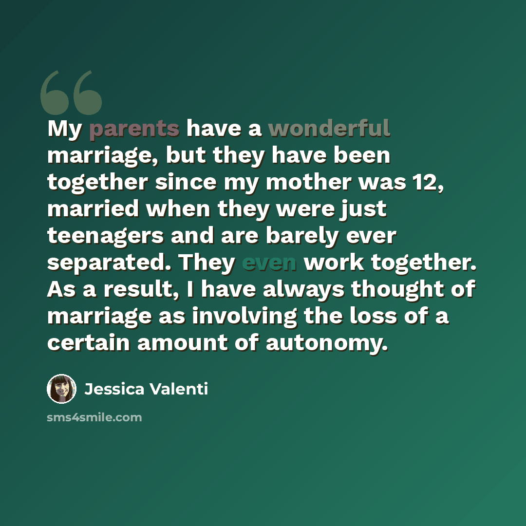 “My parents have a wonderful marriage, but they have been together since my mother was 12, married when they were just teenagers and are barely ever separated. They even work together. As a result, I have always thought of marriage as involving the loss of a certain amount of autonomy.” quote by Jessica Valenti