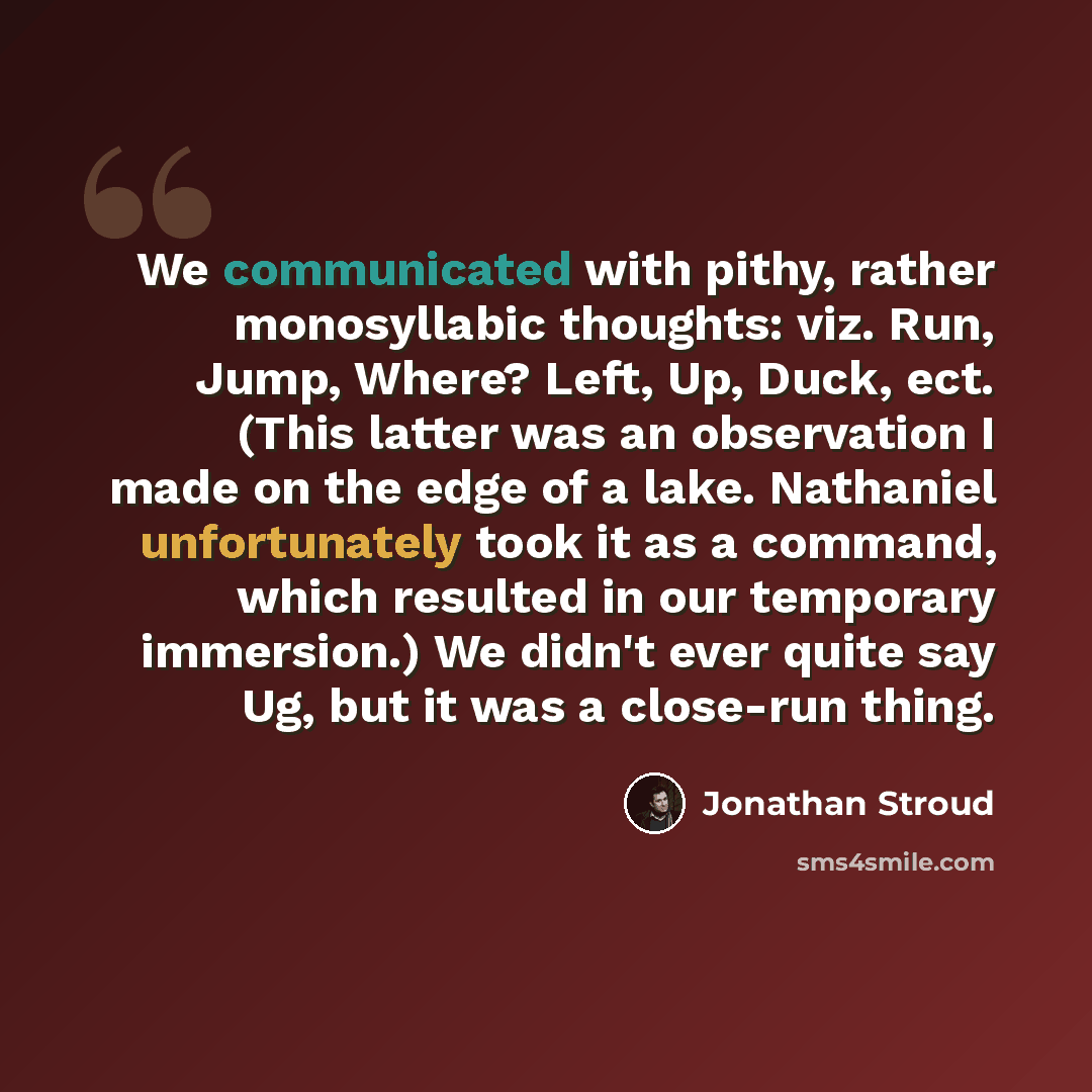 “We communicated with pithy, rather monosyllabic thoughts: viz. Run, Jump, Where? Left, Up, Duck, ect. (This latter was an observation I made on the edge of a lake. Nathaniel unfortunately took it as a command, which resulted in our temporary immersion.) We didn't ever quite say Ug, but it was a…” quote by Jonathan Stroud