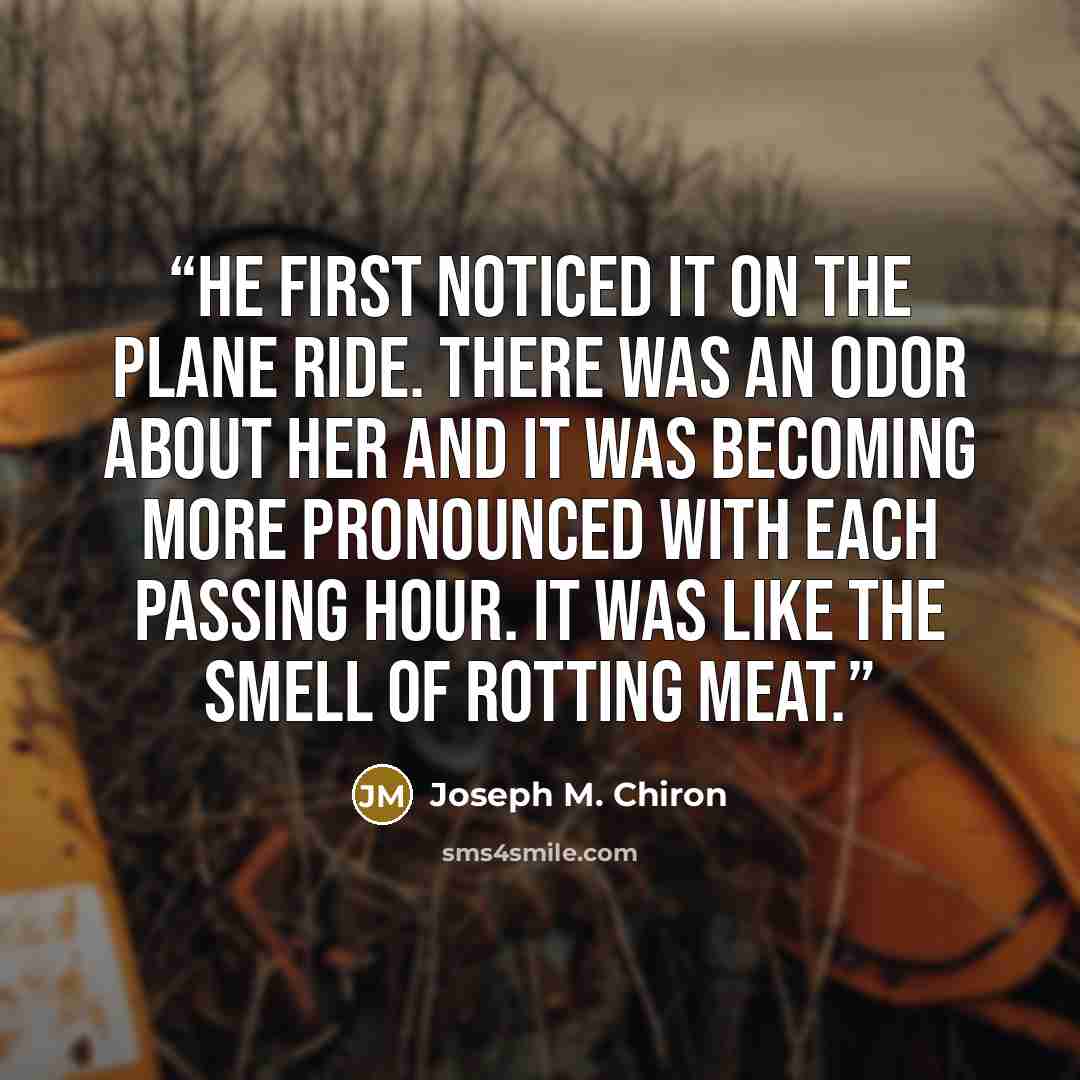“He first noticed it on the plane ride. There was an odor about her and it was becoming more pronounced with each passing hour. It was like the smell of rotting meat.” quote by Joseph M. Chiron