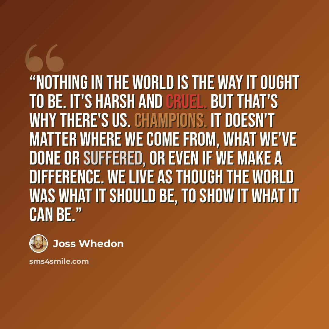 “Nothing in the world is the way it ought to be. It's harsh and cruel. But that's why there's us. Champions. It doesn't matter where we come from, what we've done or suffered, or even if we make a difference. We live as though the world was what it should be, to show it what it can be.” quote by Joss Whedon