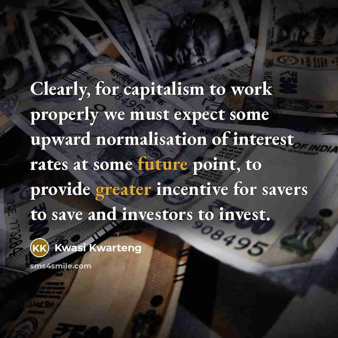 “Clearly, for capitalism to work properly we must expect some upward normalisation of interest rates at some future point, to provide greater incentive for savers to save and investors to invest.” quote by Kwasi Kwarteng