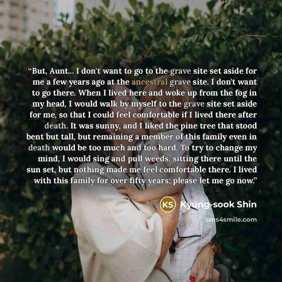 “But, Aunt... I don't want to go to the grave site set aside for me a few years ago at the ancestral grave site. I don't want to go there. When I lived here and woke up from the fog in my head, I would walk by myself to the grave site set aside for me, so that I could feel comfortable if I lived…” quote by Kyung-Sook Shin