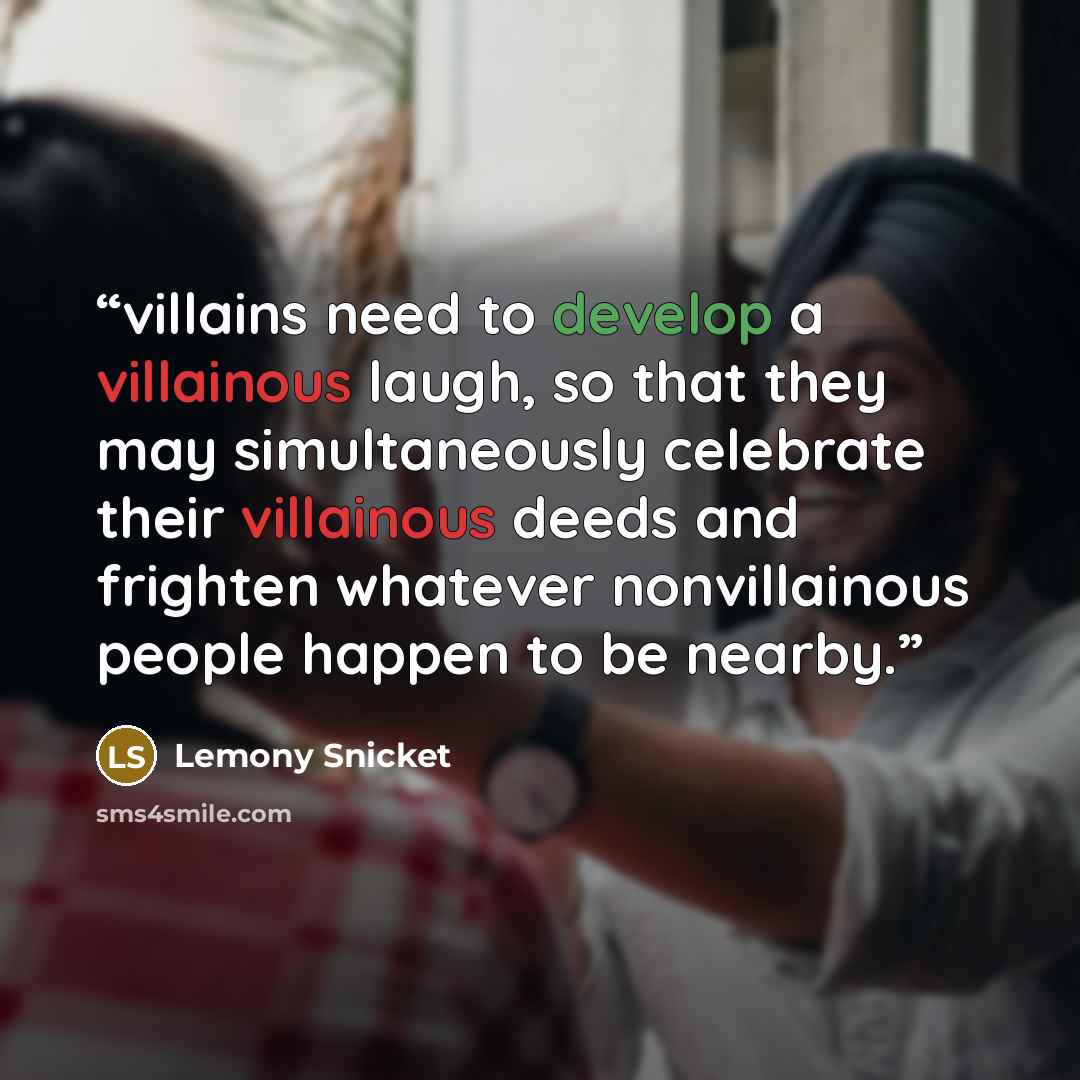 “villains need to develop a villainous laugh, so that they may simultaneously celebrate their villainous deeds and frighten whatever nonvillainous people happen to be nearby.” quote by Lemony Snicket