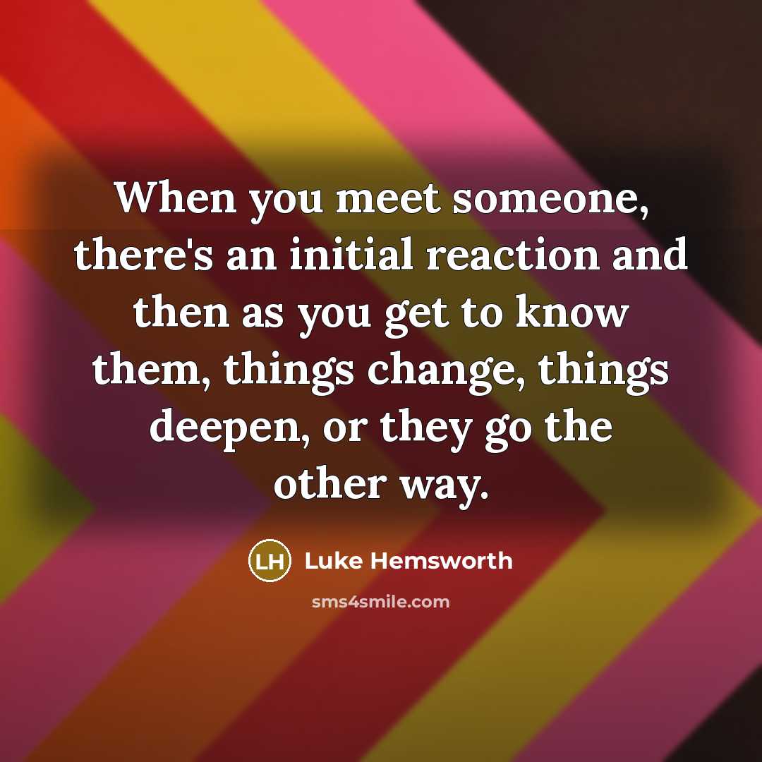 “When you meet someone, there's an initial reaction and then as you get to know them, things change, things deepen, or they go the other way.” quote by Luke Hemsworth