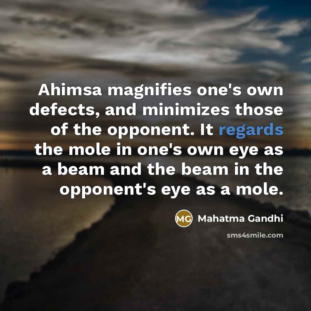 “Ahimsa magnifies one's own defects, and minimizes those of the opponent. It regards the mole in one's own eye as a beam and the beam in the opponent's eye as a mole.” quote by Mahatma Gandhi