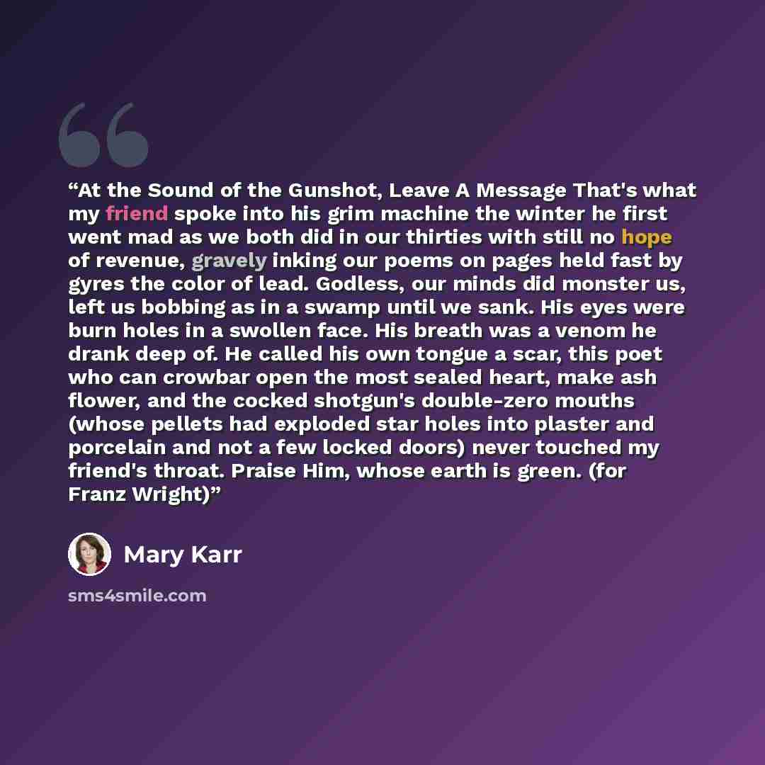 “At the Sound of the Gunshot, Leave A Message That's what my friend spoke into his grim machine the winter he first went mad as we both did in our thirties with still no hope of revenue, gravely inking our poems on pages held fast by gyres the color of lead. Godless, our minds did monster us, left…” quote by Mary Karr