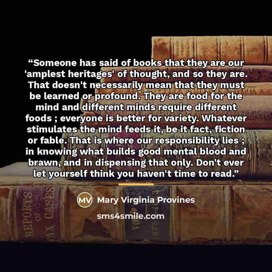 “Someone has said of books that they are our 'amplest heritages' of thought, and so they are. That doesn't necessarily mean that they must be learned or profound. They are food for the mind and different minds require different foods ; everyone is better for variety. Whatever stimulates the mind…” quote by Mary Virginia Provines