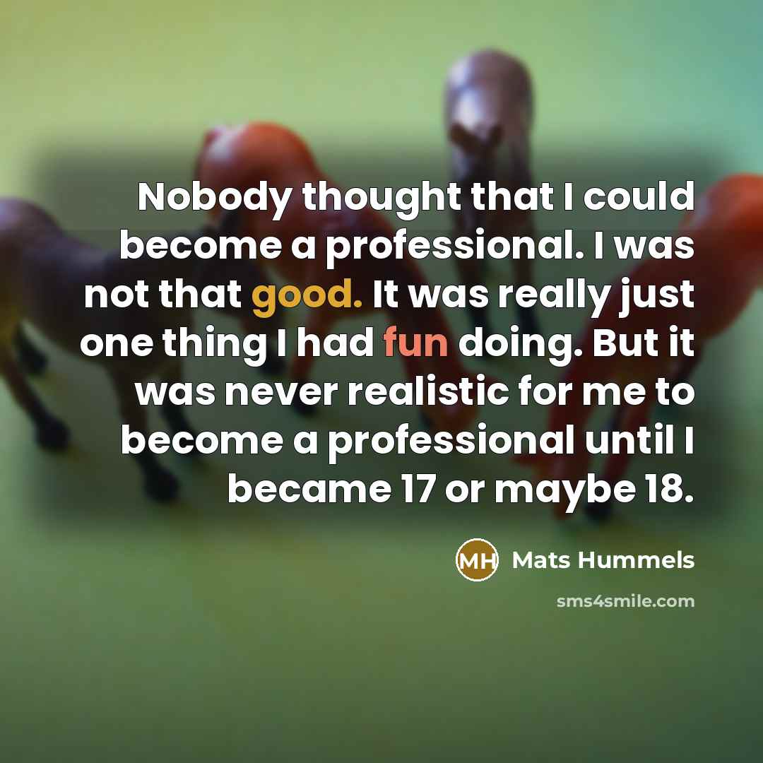 “Nobody thought that I could become a professional. I was not that good. It was really just one thing I had fun doing. But it was never realistic for me to become a professional until I became 17 or maybe 18.” quote by Mats Hummels