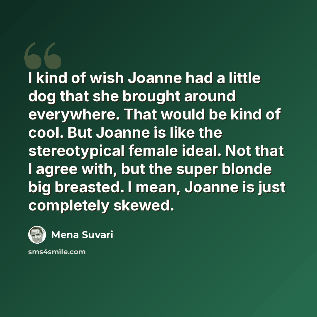 “I kind of wish Joanne had a little dog that she brought around everywhere. That would be kind of cool. But Joanne is like the stereotypical female ideal. Not that I agree with, but the super blonde big breasted. I mean, Joanne is just completely skewed.” quote by Mena Suvari