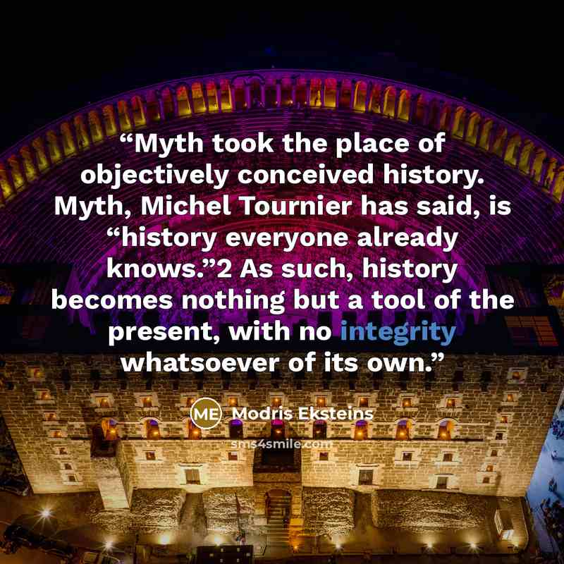 “Myth took the place of objectively conceived history. Myth, Michel Tournier has said, is “history everyone already knows.”2 As such, history becomes nothing but a tool of the present, with no integrity whatsoever of its own.” quote by Modris Eksteins