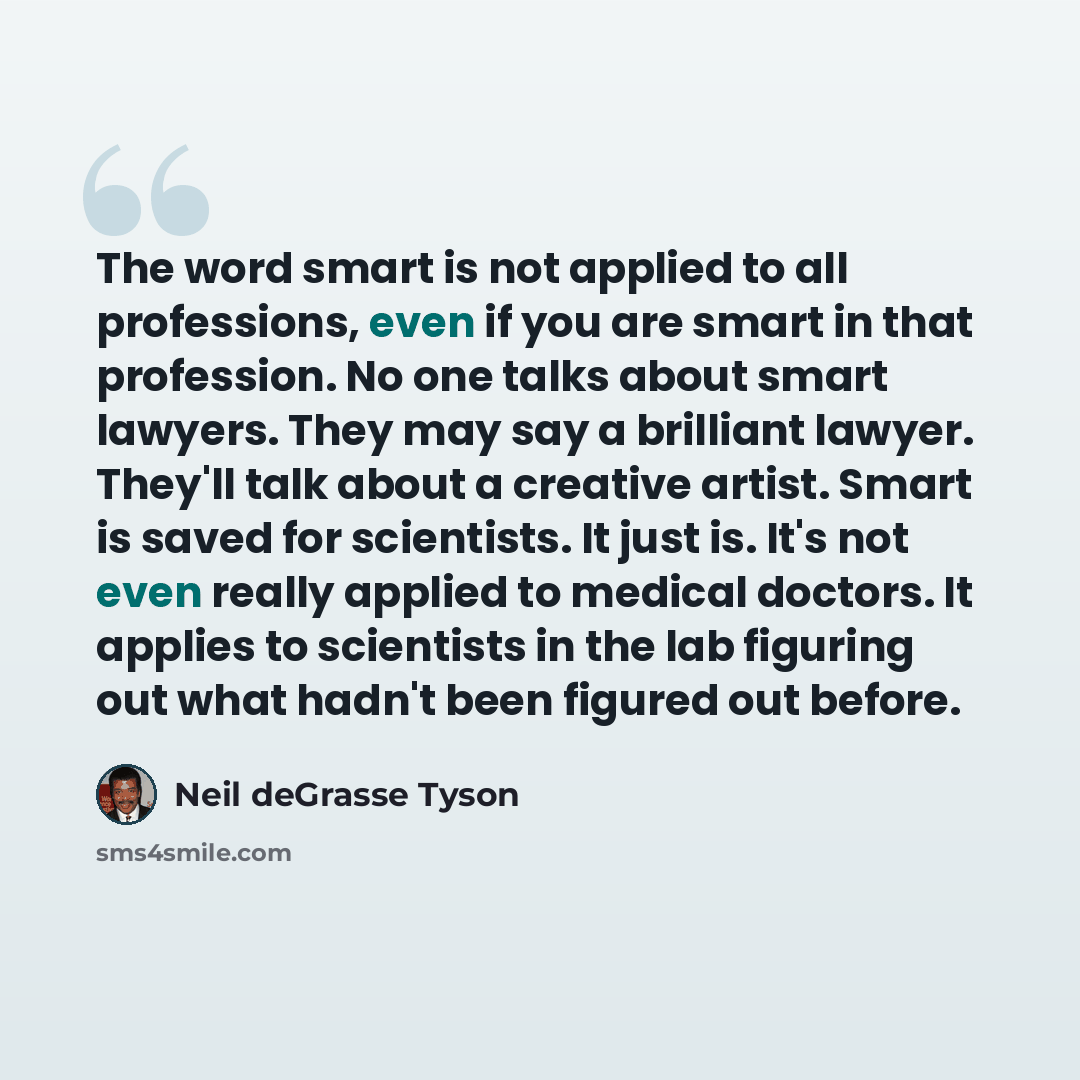 “The word smart is not applied to all professions, even if you are smart in that profession. No one talks about smart lawyers. They may say a brilliant lawyer. They'll talk about a creative artist. Smart is saved for scientists. It just is. It's not even really applied to medical doctors. It…” quote by Neil deGrasse Tyson