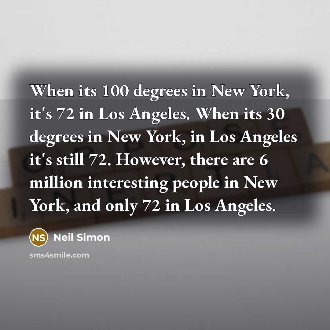 “When its 100 degrees in New York, it's 72 in Los Angeles. When its 30 degrees in New York, in Los Angeles it's still 72. However, there are 6 million interesting people in New York, and only 72 in Los Angeles.” quote by Neil Simon