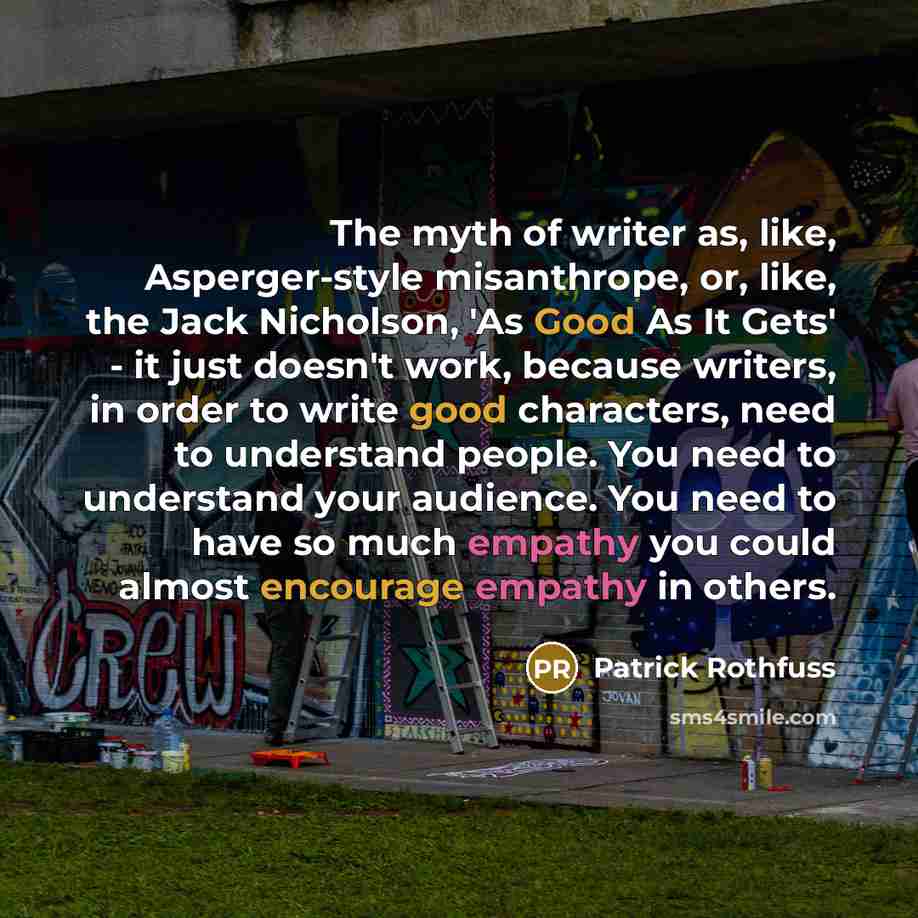 “The myth of writer as, like, Asperger-style misanthrope, or, like, the Jack Nicholson, 'As Good As It Gets' - it just doesn't work, because writers, in order to write good characters, need to understand people. You need to understand your audience. You need to have so much empathy you could almost…” quote by Patrick Rothfuss