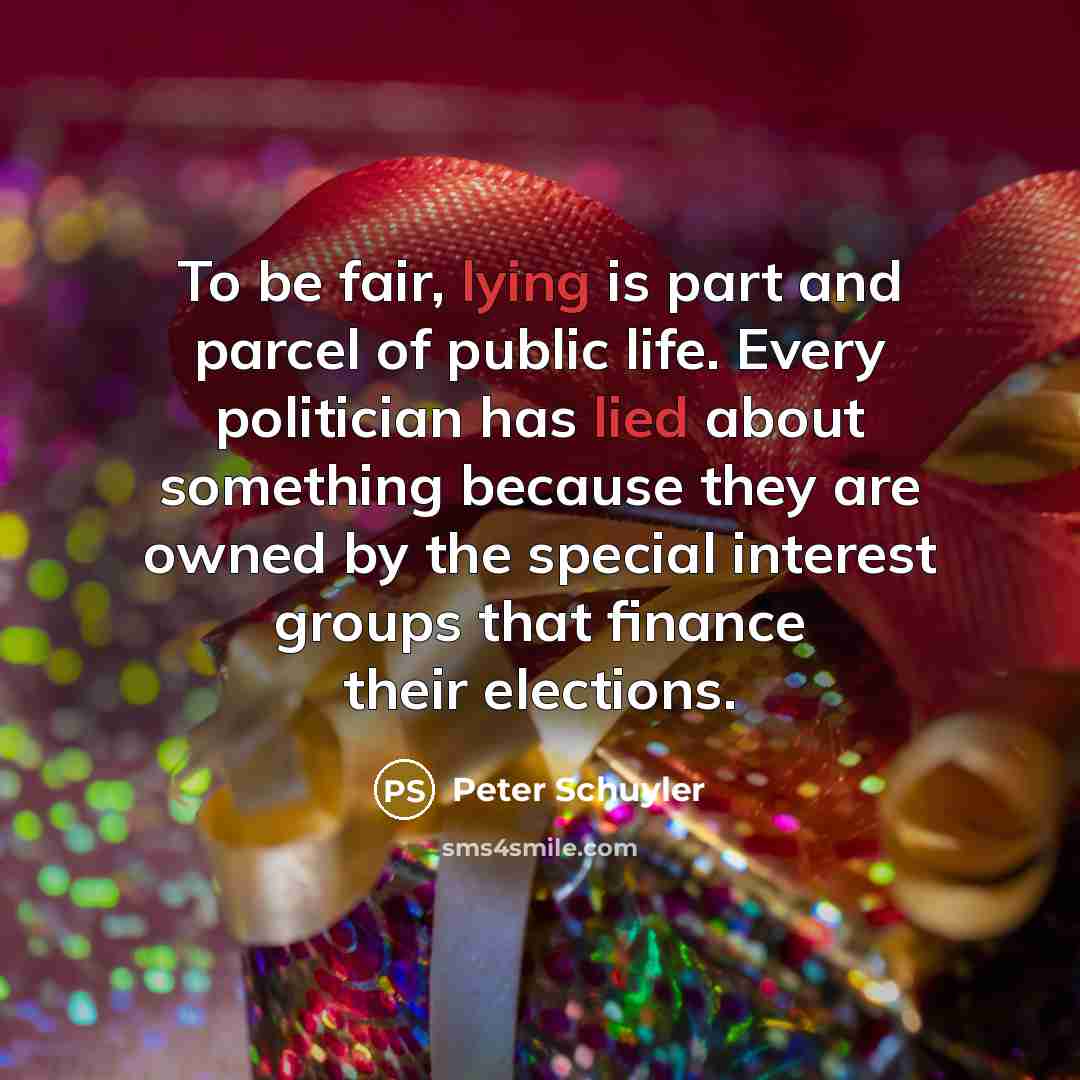 “To be fair, lying is part and parcel of public life. Every politician has lied about something because they are owned by the special interest groups that finance their elections.” quote by Peter Schuyler