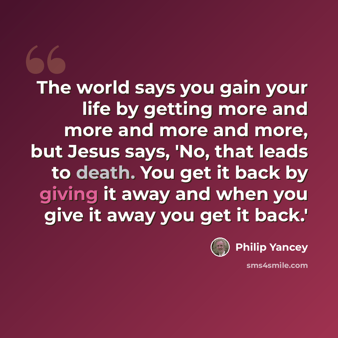 “The world says you gain your life by getting more and more and more and more, but Jesus says, 'No, that leads to death. You get it back by giving it away and when you give it away you get it back.'” quote by Philip Yancey