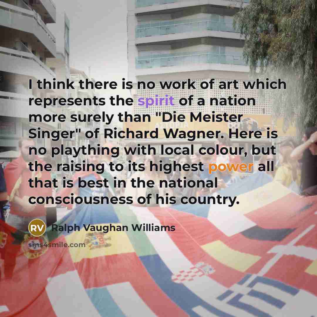 “I think there is no work of art which represents the spirit of a nation more surely than "Die Meister Singer" of Richard Wagner. Here is no plaything with local colour, but the raising to its highest power all that is best in the national consciousness of his country.” quote by Ralph Vaughan Williams