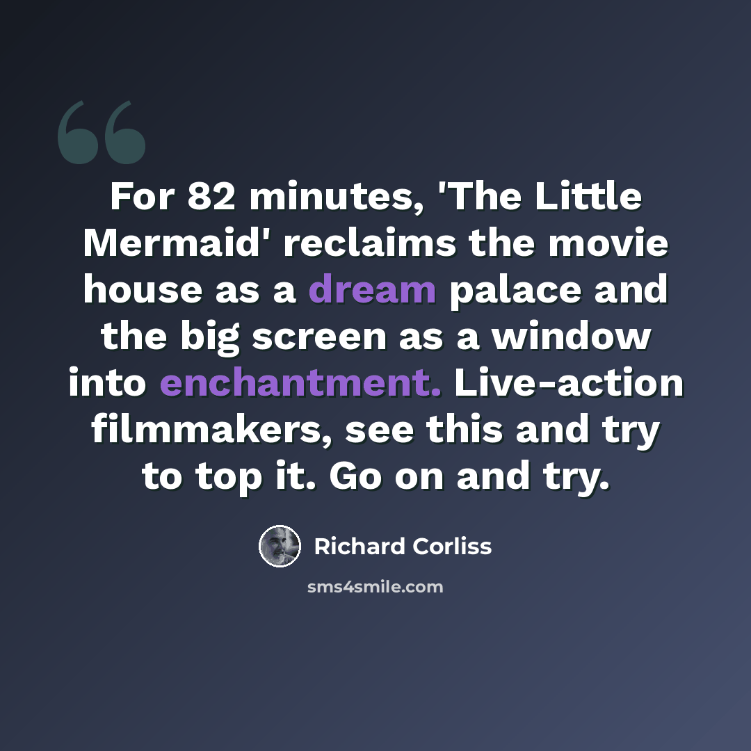 “For 82 minutes, 'The Little Mermaid' reclaims the movie house as a dream palace and the big screen as a window into enchantment. Live-action filmmakers, see this and try to top it. Go on and try.” quote by Richard Corliss
