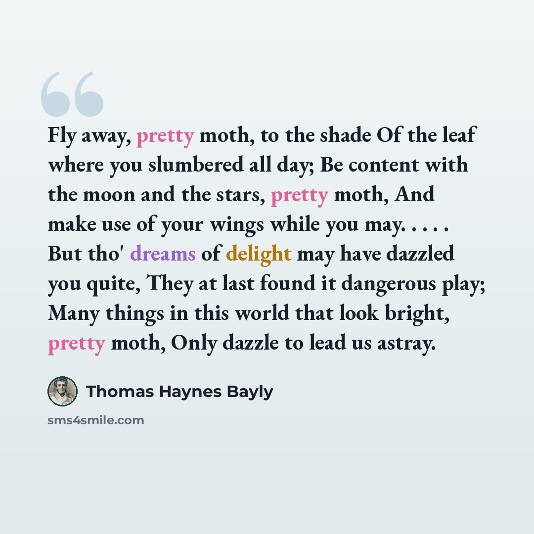 “Fly away, pretty moth, to the shade Of the leaf where you slumbered all day; Be content with the moon and the stars, pretty moth, And make use of your wings while you may. . . . . But tho' dreams of delight may have dazzled you quite, They at last found it dangerous play; Many things in this world…” quote by Thomas Haynes Bayly