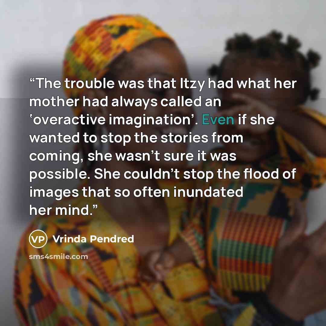 “The trouble was that Itzy had what her mother had always called an ‘overactive imagination’. Even if she wanted to stop the stories from coming, she wasn’t sure it was possible. She couldn’t stop the flood of images that so often inundated her mind.” quote by Vrinda Pendred