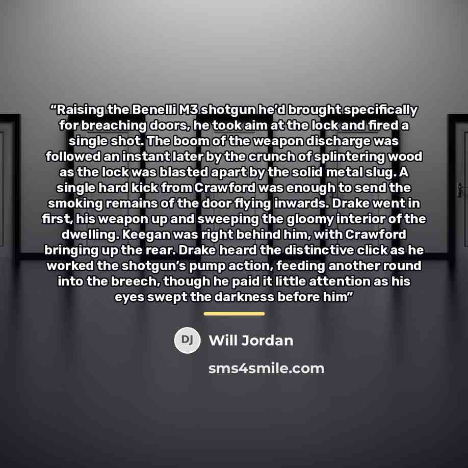 “Raising the Benelli M3 shotgun he’d brought specifically for breaching doors, he took aim at the lock and fired a single shot. The boom of the weapon discharge was followed an instant later by the crunch of splintering wood as the lock was blasted apart by the solid metal slug. A single hard kick…” quote by Will Jordan