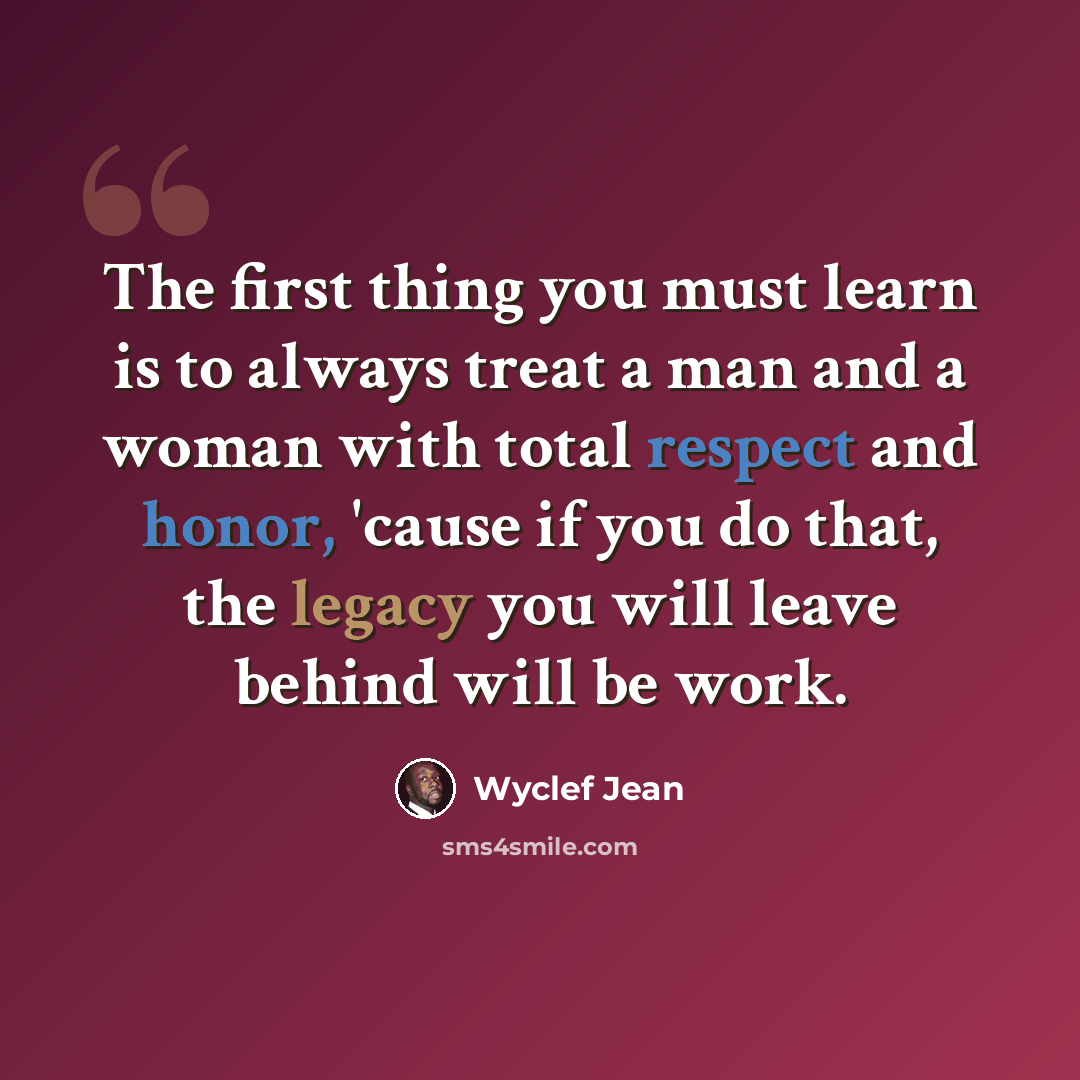 “The first thing you must learn is to always treat a man and a woman with total respect and honor, 'cause if you do that, the legacy you will leave behind will be work.” quote by Wyclef Jean