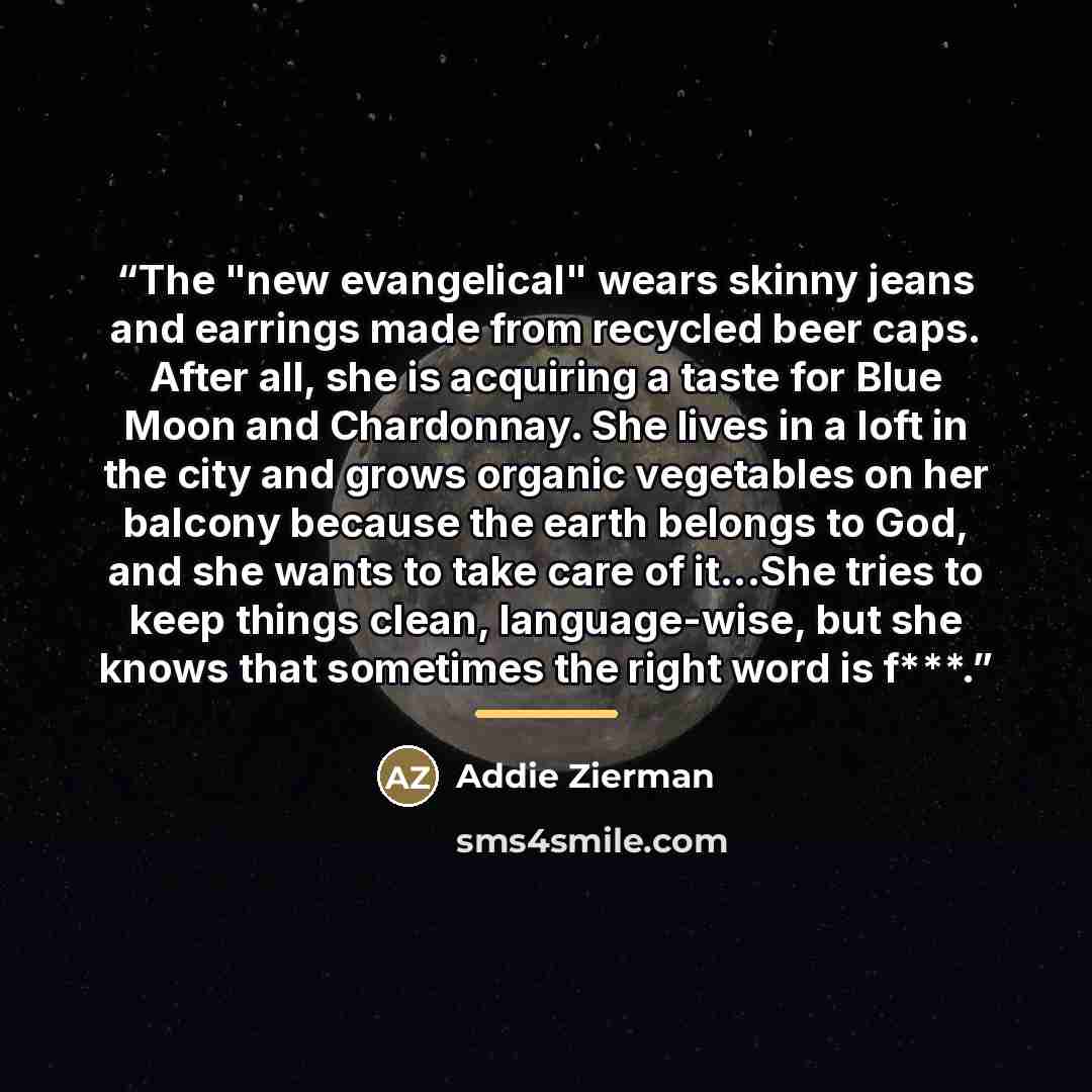 “The "new evangelical" wears skinny jeans and earrings made from recycled beer caps. After all, she is acquiring a taste for Blue Moon and Chardonnay. She lives in a loft in the city and grows organic vegetables on her balcony because the earth belongs to God, and she wants to take care of it...She…” quote by Addie Zierman