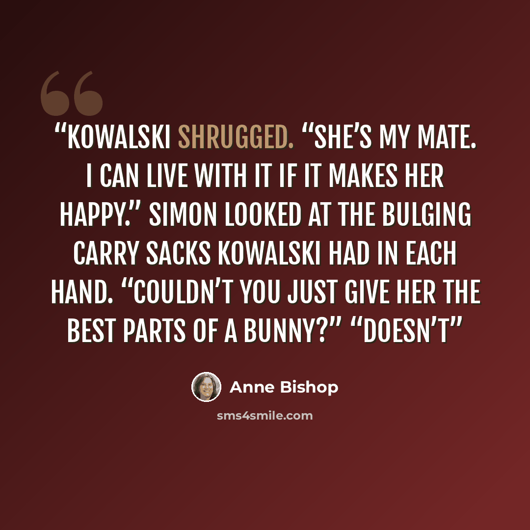 “Kowalski shrugged. “She’s my mate. I can live with it if it makes her happy.” Simon looked at the bulging carry sacks Kowalski had in each hand. “Couldn’t you just give her the best parts of a bunny?” “Doesn’t” quote by Anne Bishop