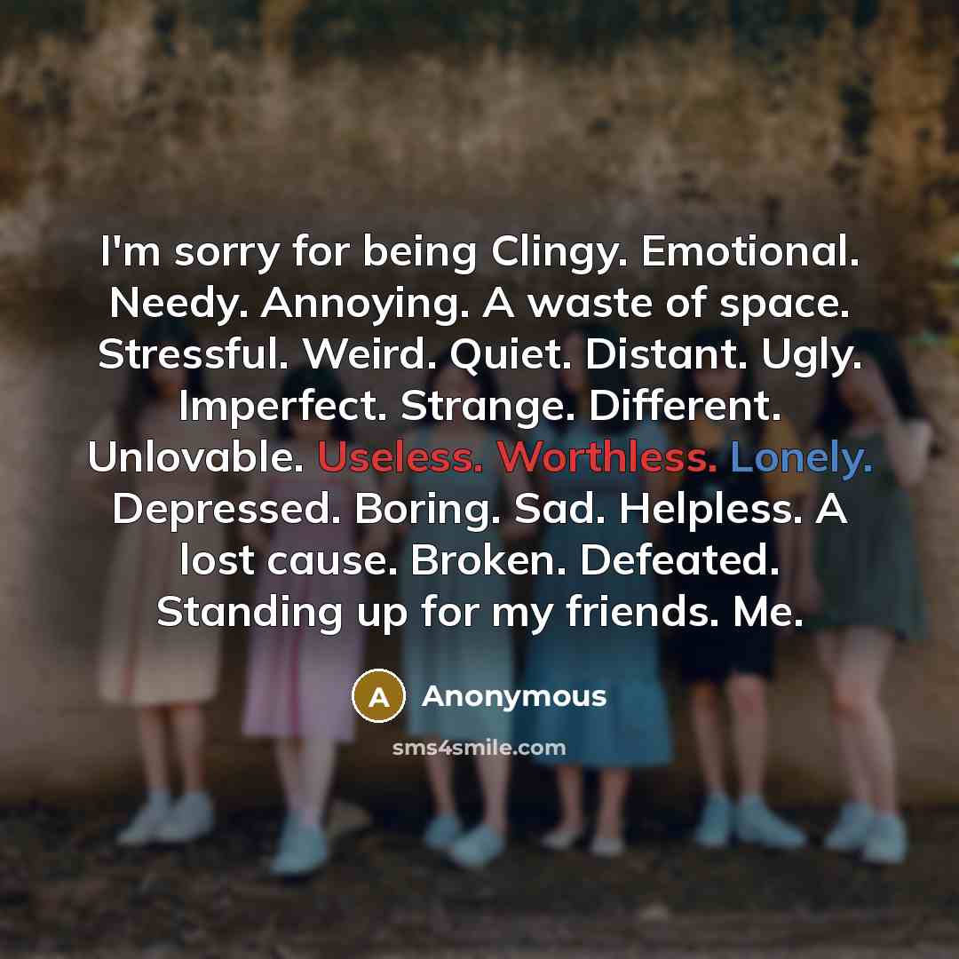 “I'm sorry for being Clingy. Emotional. Needy. Annoying. A waste of space. Stressful. Weird. Quiet. Distant. Ugly. Imperfect. Strange. Different. Unlovable. Useless. Worthless. Lonely. Depressed. Boring. Sad. Helpless. A lost cause. Broken. Defeated. Standing up for my friends. Me.” quote by Anonymous