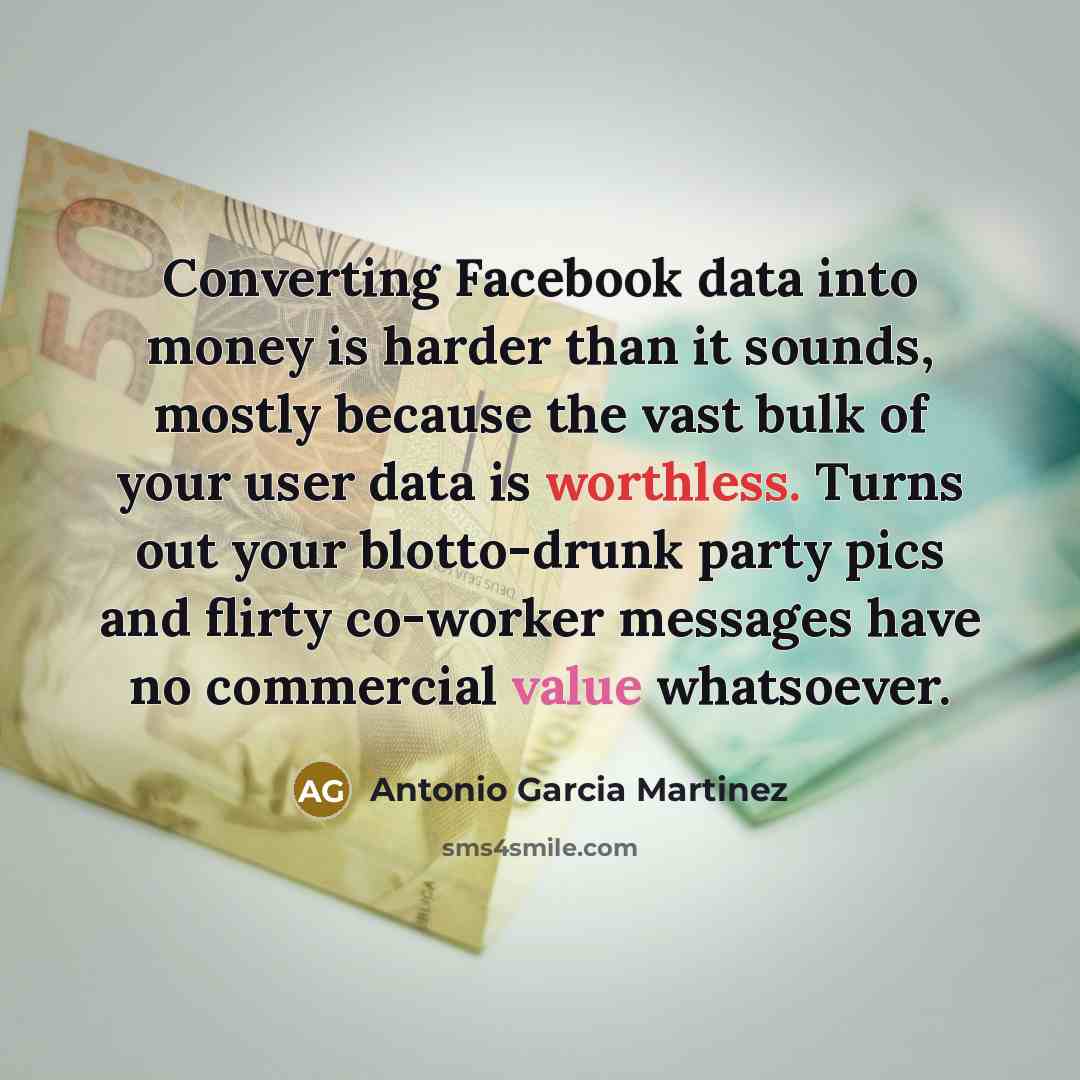 “Converting Facebook data into money is harder than it sounds, mostly because the vast bulk of your user data is worthless. Turns out your blotto-drunk party pics and flirty co-worker messages have no commercial value whatsoever.” quote by Antonio Garcia Martinez