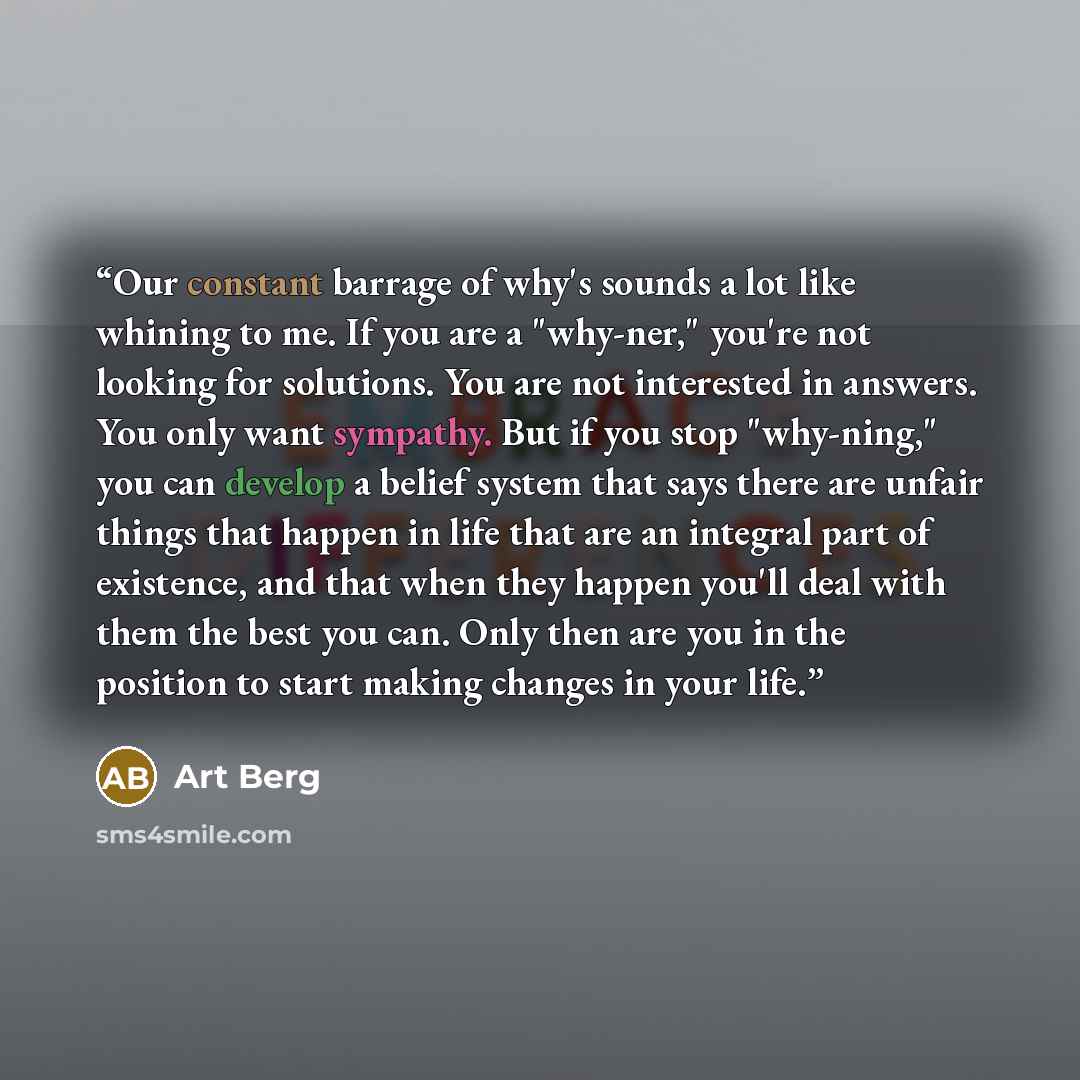“Our constant barrage of why's sounds a lot like whining to me. If you are a "why-ner," you're not looking for solutions. You are not interested in answers. You only want sympathy. But if you stop "why-ning," you can develop a belief system that says there are unfair things that happen in life that…” quote by Art Berg