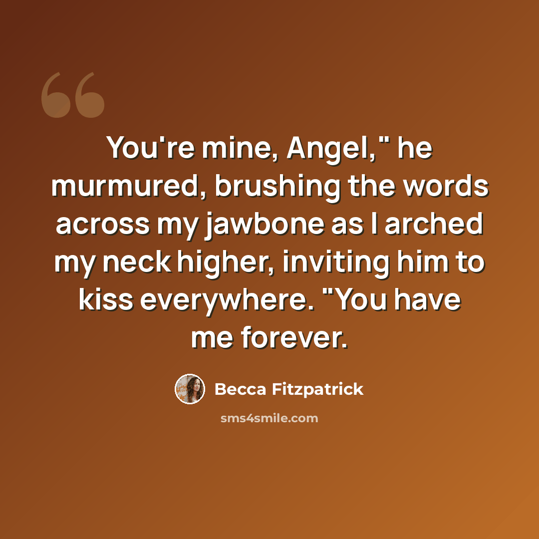 “You're mine, Angel," he murmured, brushing the words across my jawbone as I arched my neck higher, inviting him to kiss everywhere. "You have me forever.” quote by Becca Fitzpatrick