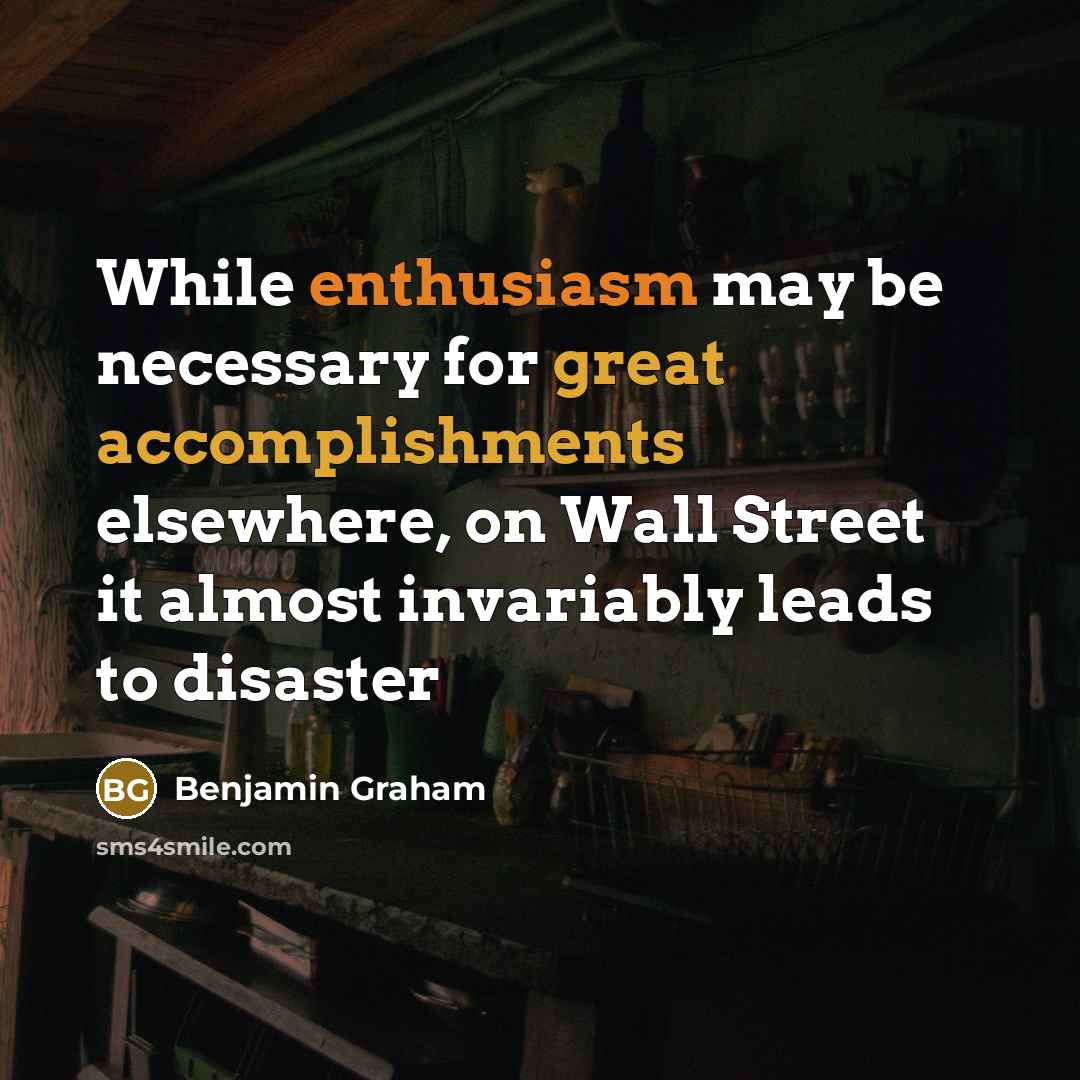 “While enthusiasm may be necessary for great accomplishments elsewhere, on Wall Street it almost invariably leads to disaster” quote by Benjamin Graham