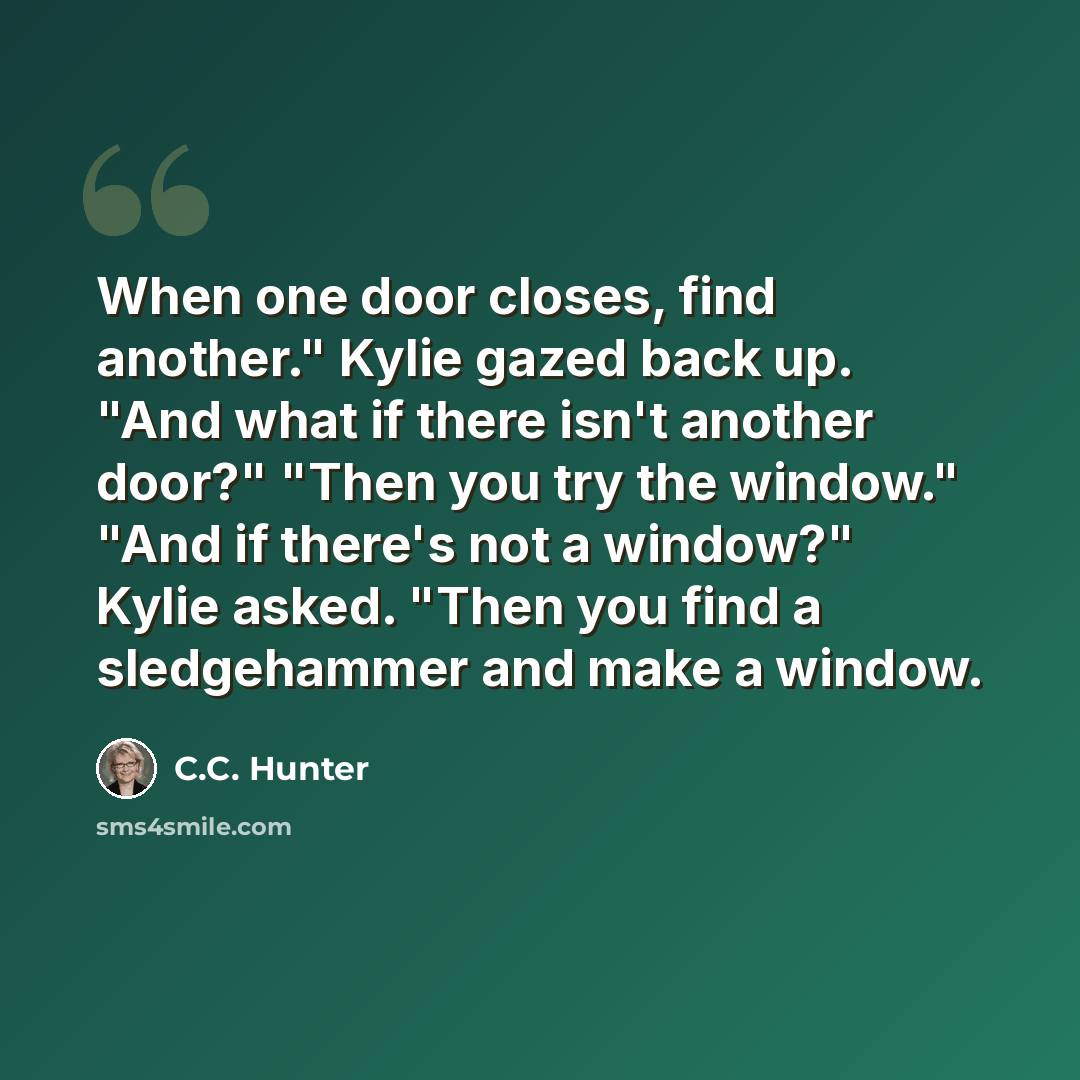 “When one door closes, find another." Kylie gazed back up. "And what if there isn't another door?" "Then you try the window." "And if there's not a window?" Kylie asked. "Then you find a sledgehammer and make a window.” quote by C.C. Hunter