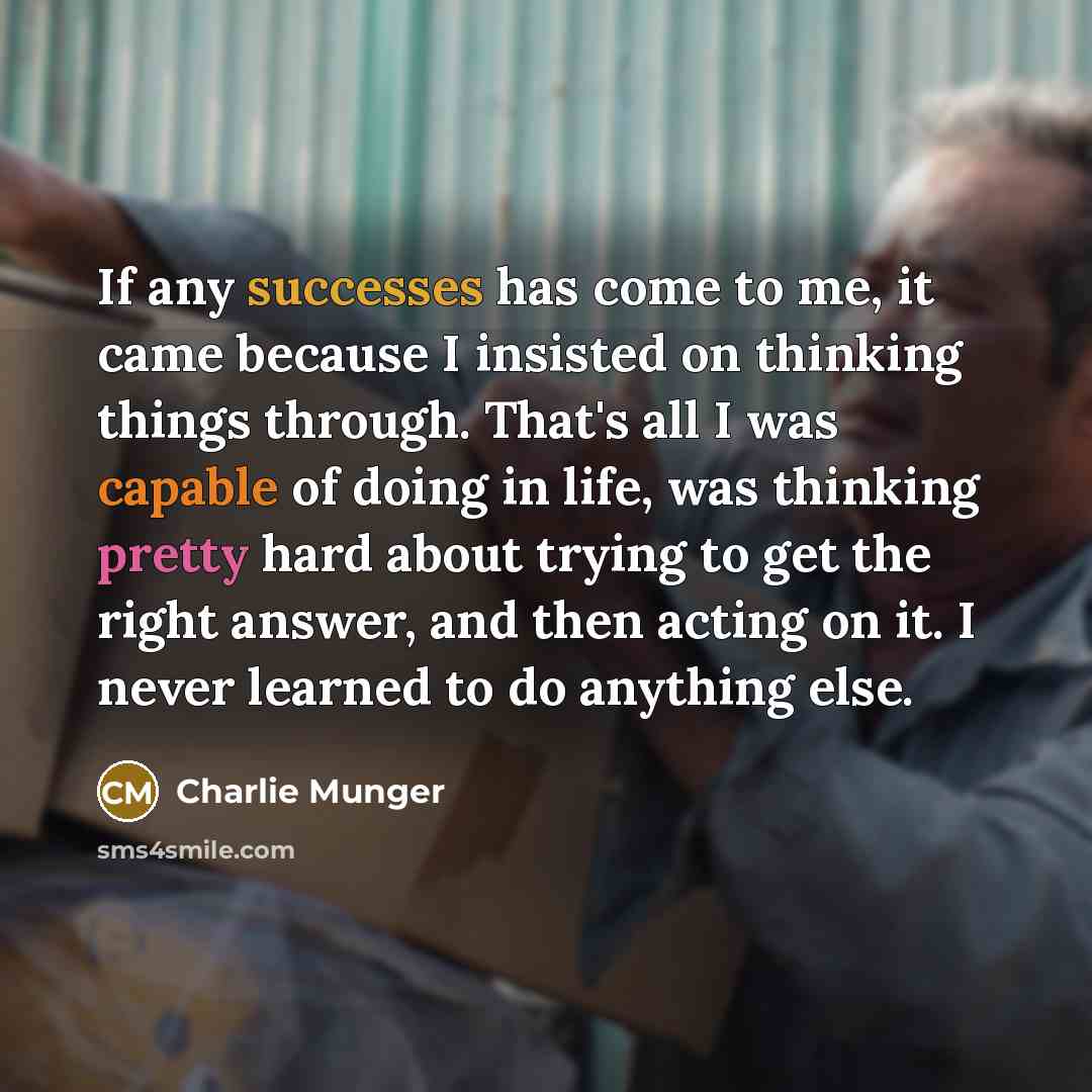 “If any successes has come to me, it came because I insisted on thinking things through. That's all I was capable of doing in life, was thinking pretty hard about trying to get the right answer, and then acting on it. I never learned to do anything else.” quote by Charlie Munger