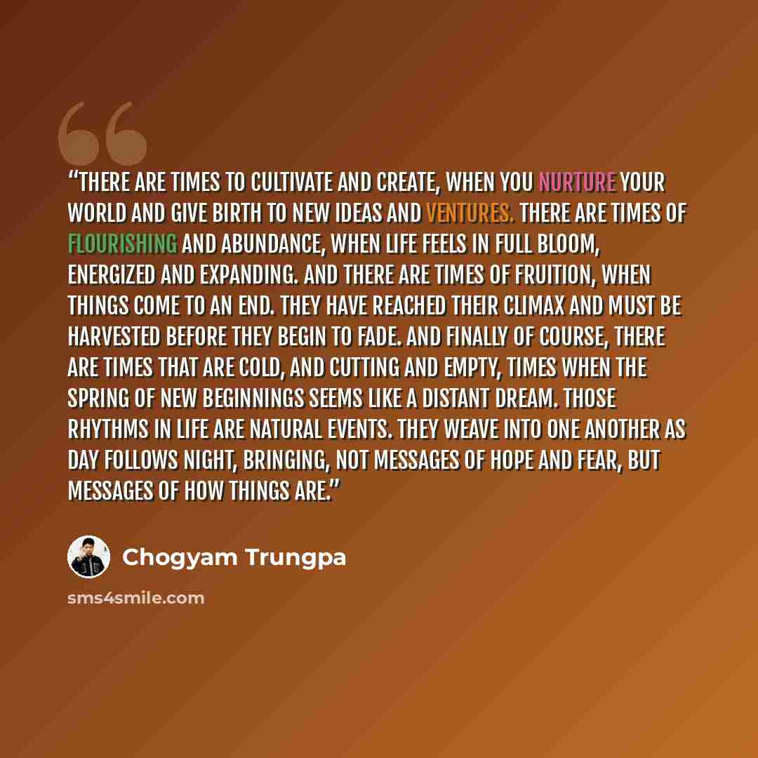 “There are times to cultivate and create, when you nurture your world and give birth to new ideas and ventures. There are times of flourishing and abundance, when life feels in full bloom, energized and expanding. And there are times of fruition, when things come to an end. They have reached their…” quote by Chogyam Trungpa