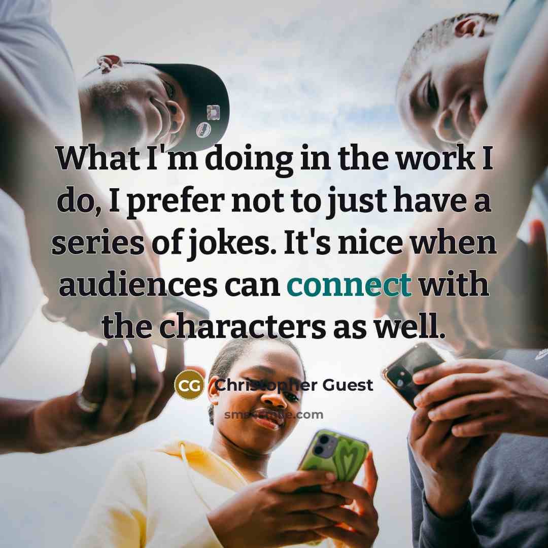 “What I'm doing in the work I do, I prefer not to just have a series of jokes. It's nice when audiences can connect with the characters as well.” quote by Christopher Guest