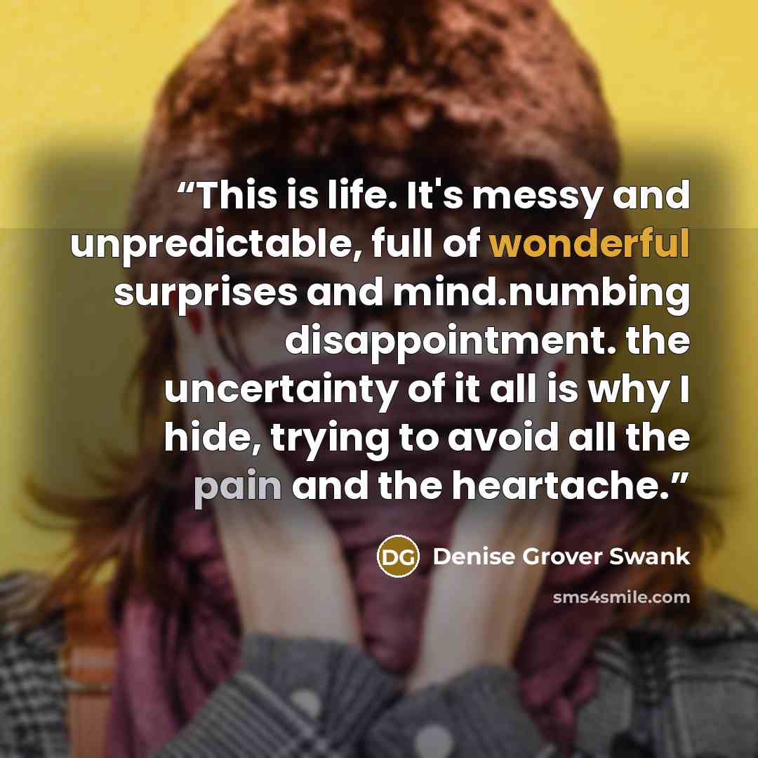 “This is life. It's messy and unpredictable, full of wonderful surprises and mind.numbing disappointment. the uncertainty of it all is why I hide, trying to avoid all the pain and the heartache.” quote by Denise Grover Swank