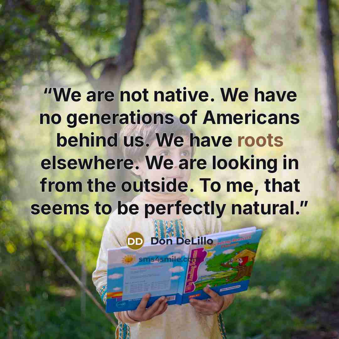 “We are not native. We have no generations of Americans behind us. We have roots elsewhere. We are looking in from the outside. To me, that seems to be perfectly natural.” quote by Don DeLillo