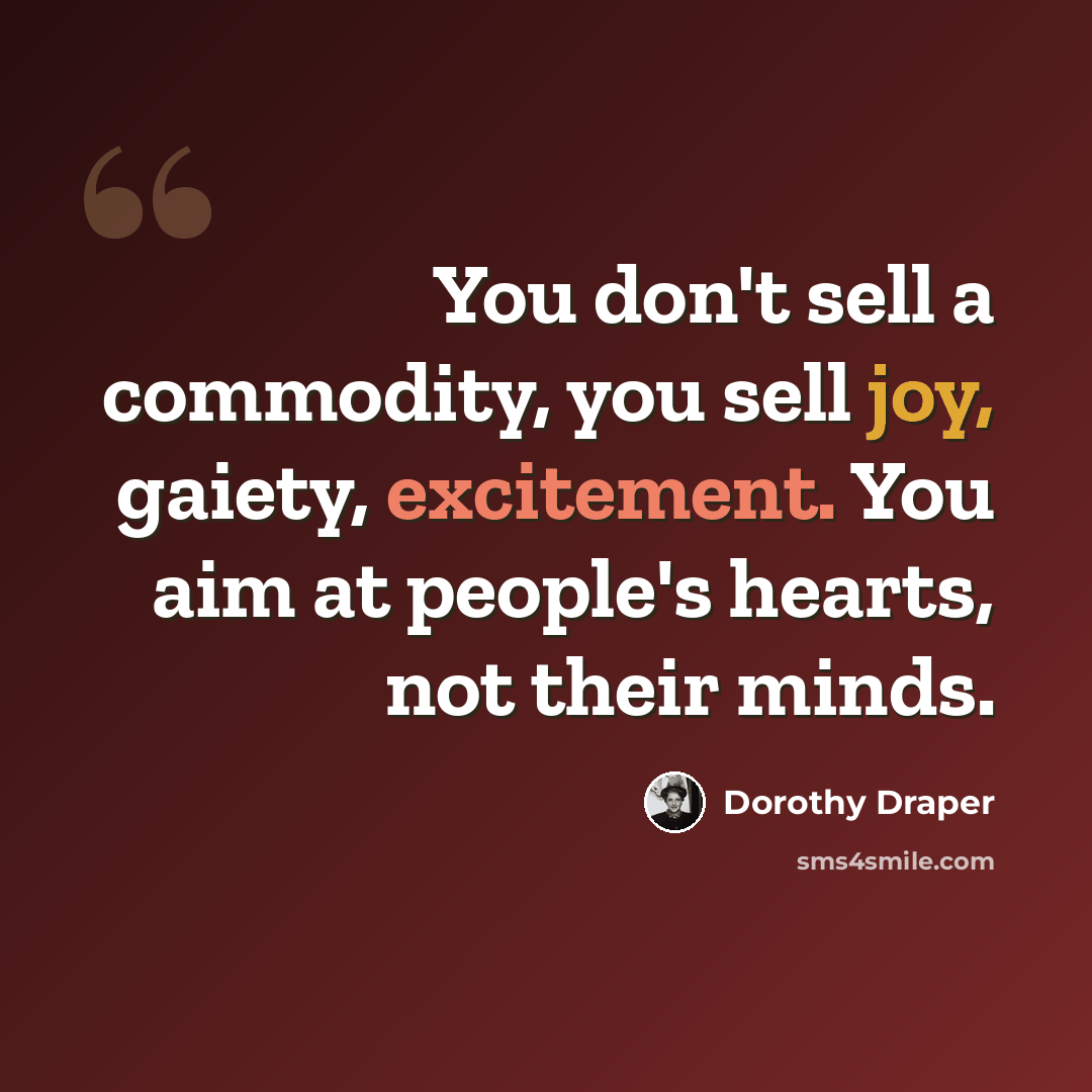 “You don't sell a commodity, you sell joy, gaiety, excitement. You aim at people's hearts, not their minds.” quote by Dorothy Draper
