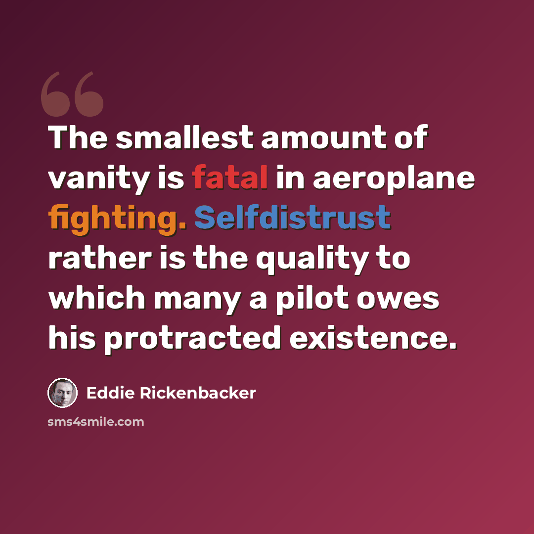 “The smallest amount of vanity is fatal in aeroplane fighting. Selfdistrust rather is the quality to which many a pilot owes his protracted existence.” quote by Eddie Rickenbacker